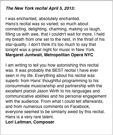 The New York recital April 5, 2013:

I was enchanted, absolutely enchanted.
Hans's recital was so varied; so much about connecting, delighting, charming, making us laugh, filling us with awe, that I couldn't wait for more. I held my breath from one set to the next, in the thrall of his star-quality. I don't think it's too much to say that tonight was a great night for music in New York.
Margaret Juntwait, Metropolitan Opera NYC

I am writing to tell you how astonishing this recital was. It was probably the BEST recital I have ever seen in my life. Everything about his recital was superb: from Hans' thoughtful programming to his consummate musicianship and partnership with the excellent pianist Jason Wirth to his languages and communicative abilities and his personal engagement with the audience. From what I could tell afterwards, and from numerous comments on Facebook, everyone seemed to be similarly awed by this recital. Hans is a very rare talent.
Lori Laitman, Composer

